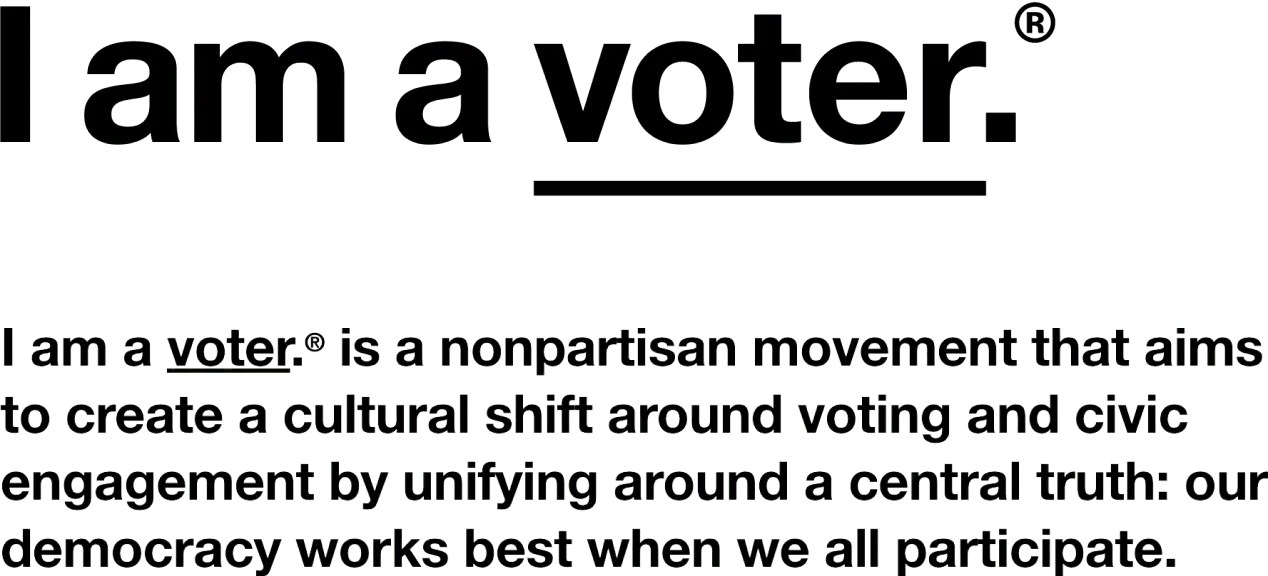 I am a voter. is a nonpartisan movement that aims to create a cultural shift around voting and civic engagement by unifying around a central truth: our democracy works best when we all participate.